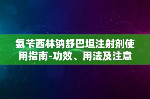 氨苄西林钠舒巴坦注射剂使用指南-功效、用法及注意事项