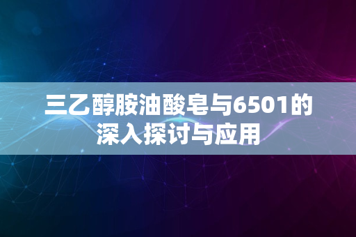 三乙醇胺油酸皂与6501的深入探讨与应用