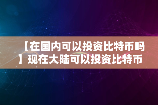 【在国内可以投资比特币吗】现在大陆可以投资比特币了吗