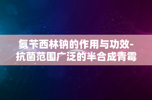 氨苄西林钠的作用与功效-抗菌范围广泛的半合成青霉素类抗生素