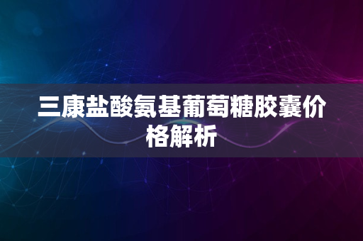 三康盐酸氨基葡萄糖胶囊价格解析