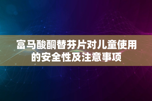 富马酸酮替芬片对儿童使用的安全性及注意事项