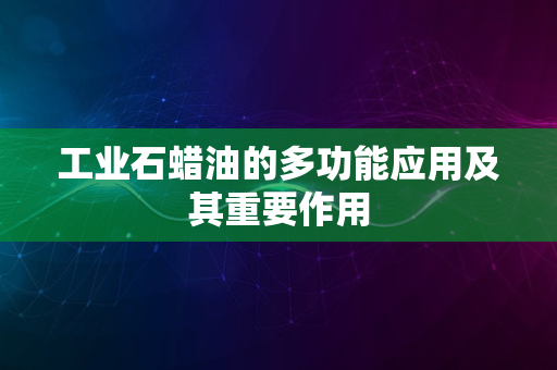 工业石蜡油的多功能应用及其重要作用