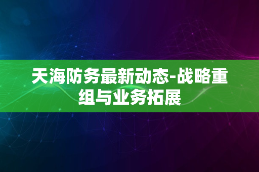 天海防务最新动态-战略重组与业务拓展