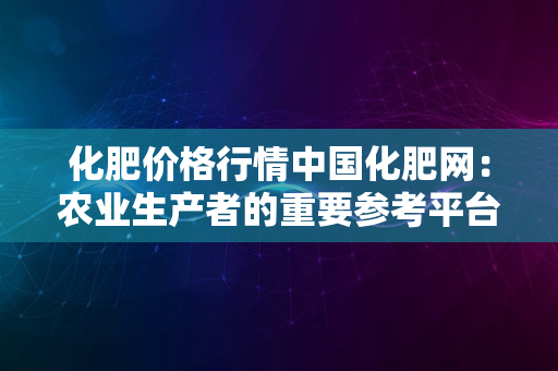 化肥价格行情中国化肥网：农业生产者的重要参考平台