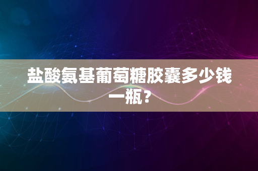 盐酸氨基葡萄糖胶囊多少钱一瓶？