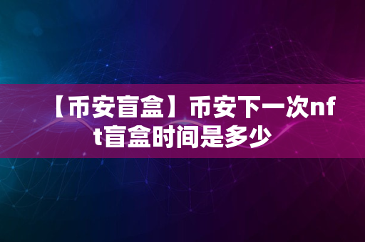 【币安盲盒】币安下一次nft盲盒时间是多少