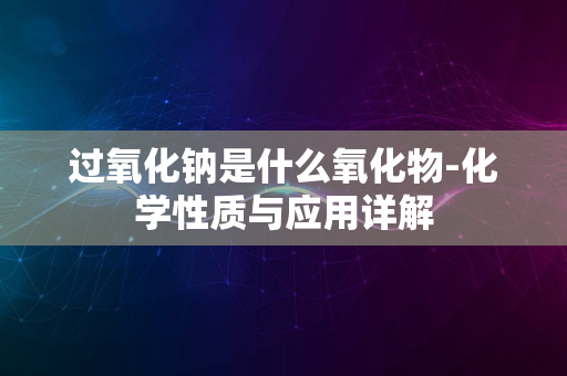 过氧化钠是什么氧化物-化学性质与应用详解