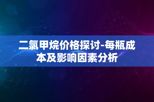 二氯甲烷价格探讨-每瓶成本及影响因素分析