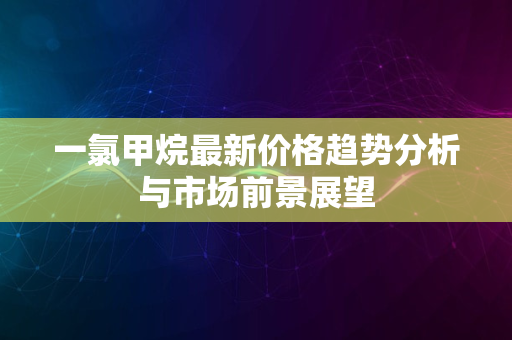 一氯甲烷最新价格趋势分析与市场前景展望