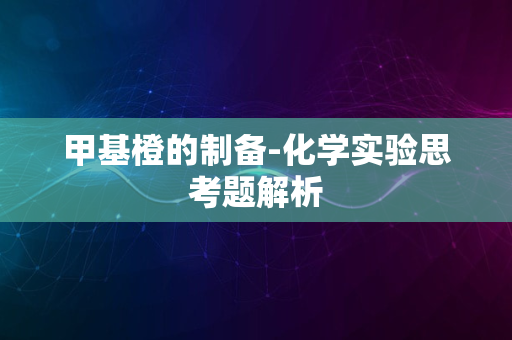 甲基橙的制备-化学实验思考题解析