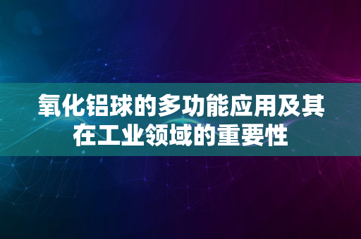 氧化铝球的多功能应用及其在工业领域的重要性