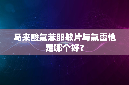 马来酸氯苯那敏片与氯雷他定哪个好？