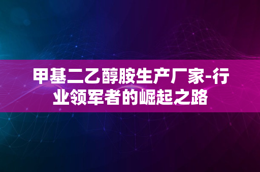 甲基二乙醇胺生产厂家-行业领军者的崛起之路