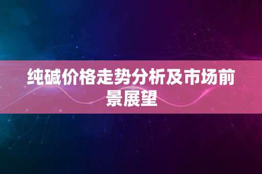 纯碱价格走势分析及市场前景展望