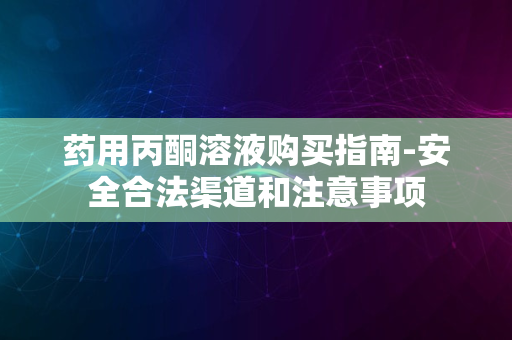 药用丙酮溶液购买指南-安全合法渠道和注意事项