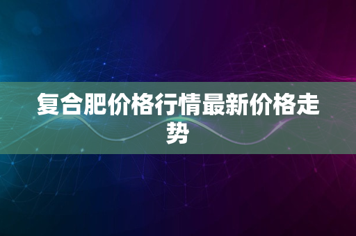 复合肥价格行情最新价格走势