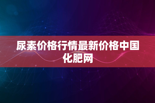 尿素价格行情最新价格中国化肥网