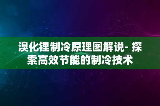 溴化锂制冷原理图解说- 探索高效节能的制冷技术