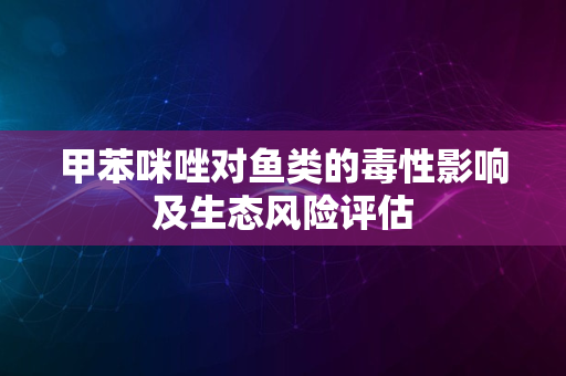 甲苯咪唑对鱼类的毒性影响及生态风险评估