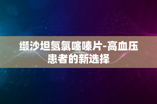 缬沙坦氢氯噻嗪片-高血压患者的新选择