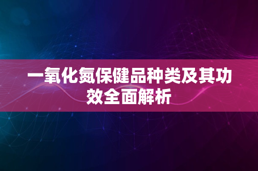 一氧化氮保健品种类及其功效全面解析