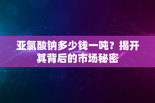 亚氯酸钠多少钱一吨？揭开其背后的市场秘密