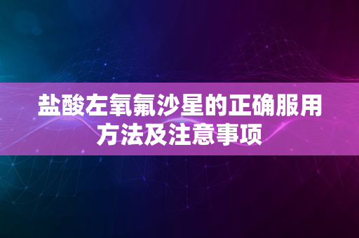 盐酸左氧氟沙星的正确服用方法及注意事项