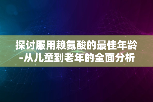 探讨服用赖氨酸的最佳年龄-从儿童到老年的全面分析