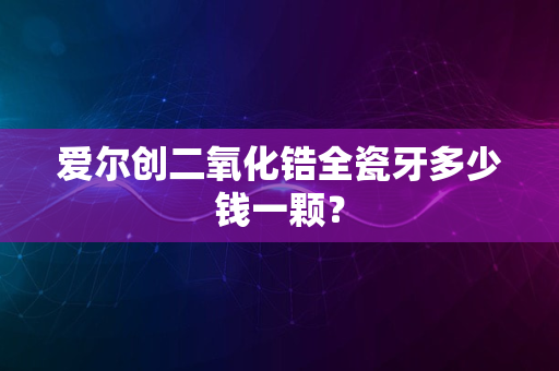 爱尔创二氧化锆全瓷牙多少钱一颗？