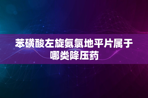 苯磺酸左旋氨氯地平片属于哪类降压药