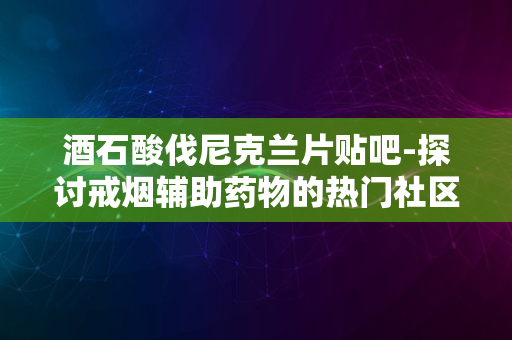 酒石酸伐尼克兰片贴吧-探讨戒烟辅助药物的热门社区