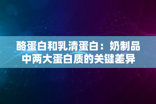 酪蛋白和乳清蛋白：奶制品中两大蛋白质的关键差异