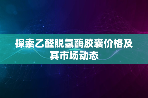 探索乙醛脱氢酶胶囊价格及其市场动态