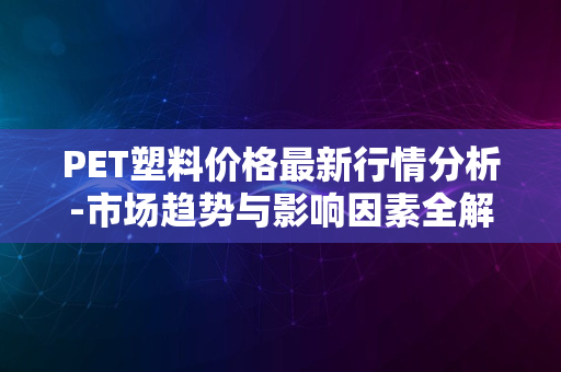 PET塑料价格最新行情分析-市场趋势与影响因素全解析