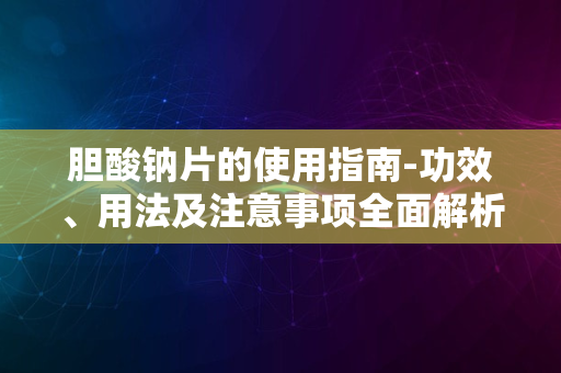 胆酸钠片的使用指南-功效、用法及注意事项全面解析