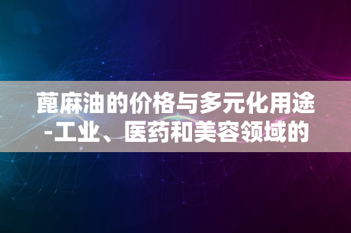 蓖麻油的价格与多元化用途-工业、医药和美容领域的宝藏原料