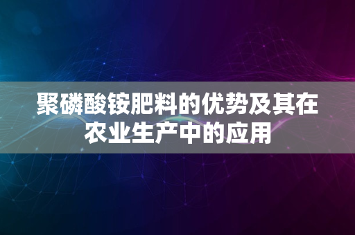 聚磷酸铵肥料的优势及其在农业生产中的应用