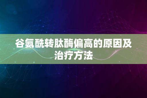 谷氨酰转肽酶偏高的原因及治疗方法