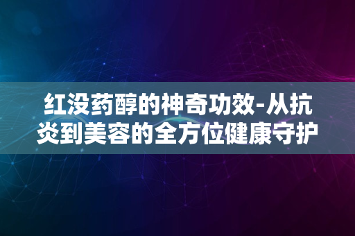 红没药醇的神奇功效-从抗炎到美容的全方位健康守护者