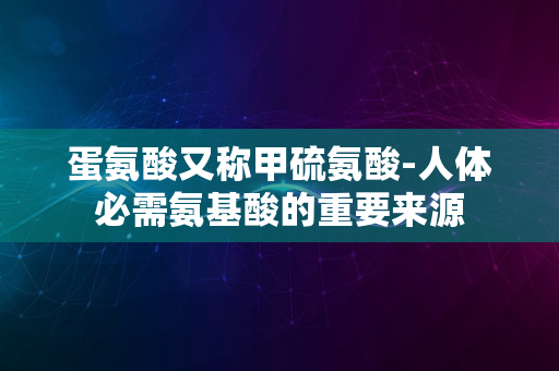 蛋氨酸又称甲硫氨酸-人体必需氨基酸的重要来源