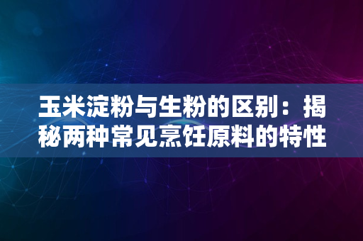 玉米淀粉与生粉的区别：揭秘两种常见烹饪原料的特性