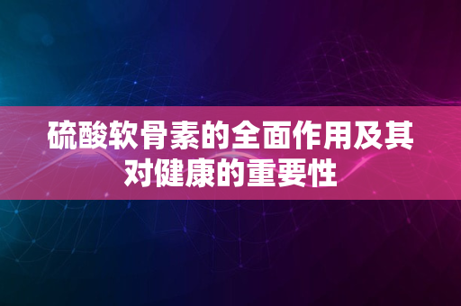 硫酸软骨素的全面作用及其对健康的重要性