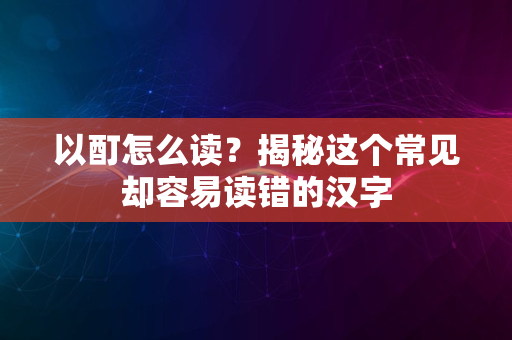 以酊怎么读？揭秘这个常见却容易读错的汉字