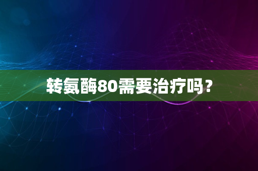 转氨酶80需要治疗吗？