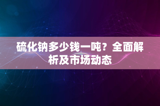 硫化钠多少钱一吨？全面解析及市场动态