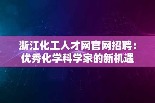 浙江化工人才网官网招聘：优秀化学科学家的新机遇