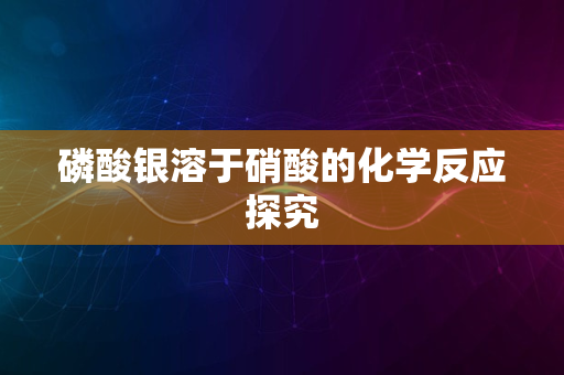 磷酸银溶于硝酸的化学反应探究