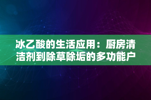 冰乙酸的生活应用：厨房清洁剂到除草除垢的多功能户