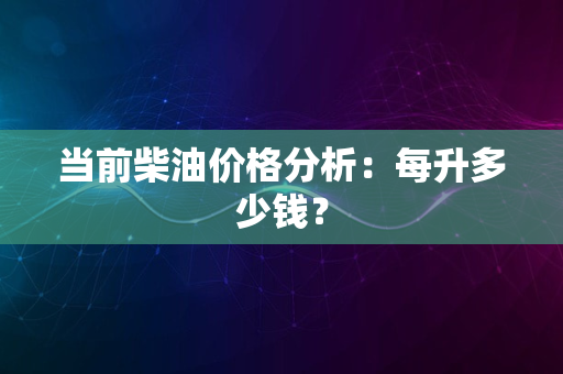 当前柴油价格分析：每升多少钱？